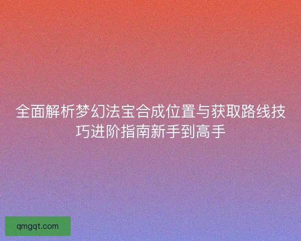 全面解析梦幻法宝合成位置与获取路线技巧进阶指南新手到高手 全面解析梦幻法宝合成位置与获取路线技巧进阶指南新手到高手