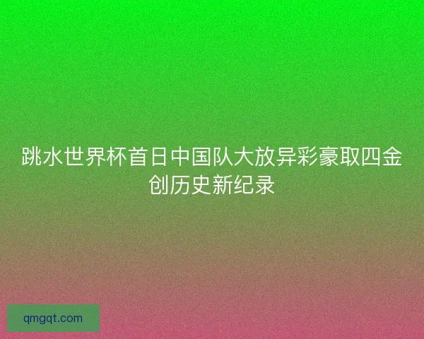 跳水世界杯首日中国队大放异彩豪取四金创历史新纪录 跳水世界杯首日中国队大放异彩豪取四金创历史新纪录