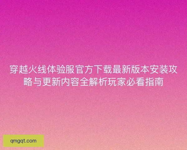 穿越火线体验服官方下载最新版本安装攻略与更新内容全解析玩家必看指南