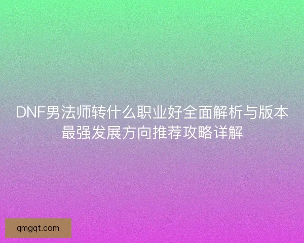 DNF男法师转什么职业好全面解析与版本最强发展方向推荐攻略详解