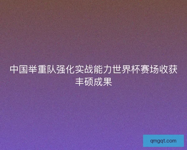 中国举重队强化实战能力世界杯赛场收获丰硕成果