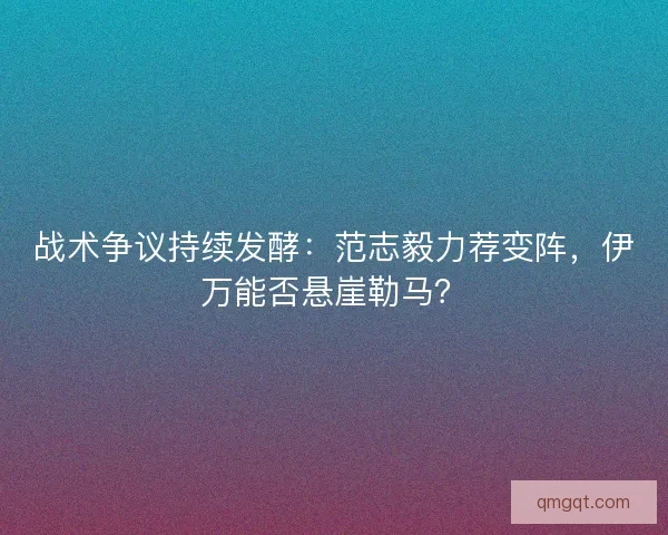 战术争议持续发酵：范志毅力荐变阵，伊万能否悬崖勒马？
