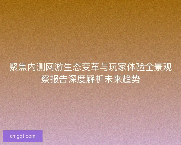 聚焦内测网游生态变革与玩家体验全景观察报告深度解析未来趋势