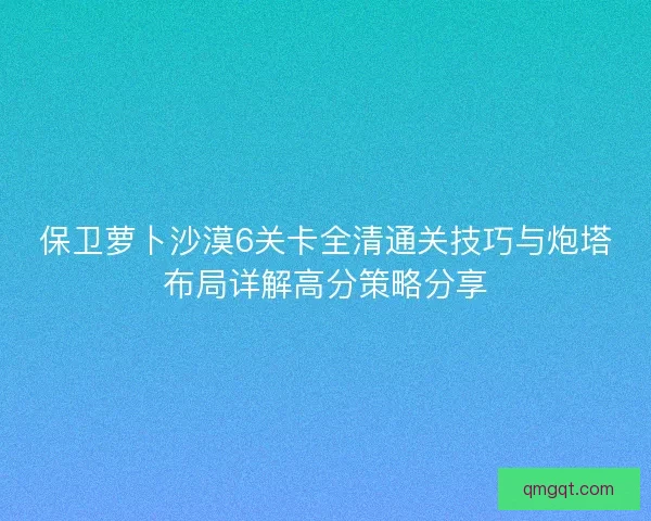 保卫萝卜沙漠6关卡全清通关技巧与炮塔布局详解高分策略分享