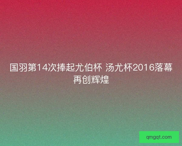 国羽第14次捧起尤伯杯 汤尤杯2016落幕再创辉煌 国羽第14次捧起尤伯杯 汤尤杯2016落幕再创辉煌